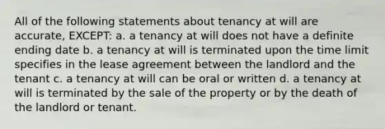 All of the following statements about tenancy at will are accurate, EXCEPT: a. a tenancy at will does not have a definite ending date b. a tenancy at will is terminated upon the time limit specifies in the lease agreement between the landlord and the tenant c. a tenancy at will can be oral or written d. a tenancy at will is terminated by the sale of the property or by the death of the landlord or tenant.