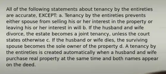 All of the following statements about tenancy by the entireties are accurate, EXCEPT: a. Tenancy by the entireties prevents either spouse from selling his or her interest in the property or leaving his or her interest in will b. If the husband and wife divorce, the estate becomes a joint tenancy, unless the court states otherwise c. If the husband or wife dies, the surviving spouse becomes the sole owner of the property d. A tenancy by the entireties is created automatically when a husband and wife purchase real property at the same time and both names appear on the deed.