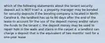 which of the following statements about the tenant security deposit act is NOT true? a. a property manager may be bonded for security deposits if the bonding company is located in North Carolina b. the landlord has up to 60 days after the end of the lease to account for the use of the deposit money and/or return the funds to the tenant c. the deposit money may be used to repair hols in the walls and stains in the carpet d. a landlord can charge a deposit that is the equivalent of two months' rent for a one-year lease