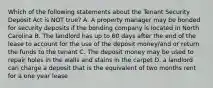 Which of the following statements about the Tenant Security Deposit Act is NOT true? A. A property manager may be bonded for security deposits if the bonding company is located in North Carolina B. The landlord has up to 60 days after the end of the lease to account for the use of the deposit money/and or return the funds to the tenant C. The deposit money may be used to repair holes in the walls and stains in the carpet D. a landlord can charge a deposit that is the equivalent of two months rent for a one year lease