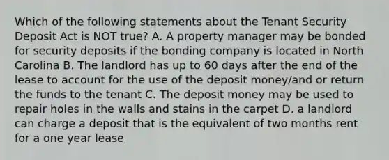 Which of the following statements about the Tenant Security Deposit Act is NOT true? A. A property manager may be bonded for security deposits if the bonding company is located in North Carolina B. The landlord has up to 60 days after the end of the lease to account for the use of the deposit money/and or return the funds to the tenant C. The deposit money may be used to repair holes in the walls and stains in the carpet D. a landlord can charge a deposit that is the equivalent of two months rent for a one year lease