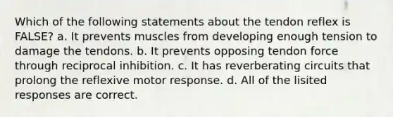 Which of the following statements about the tendon reflex is FALSE? a. It prevents muscles from developing enough tension to damage the tendons. b. It prevents opposing tendon force through reciprocal inhibition. c. It has reverberating circuits that prolong the reflexive motor response. d. All of the lisited responses are correct.