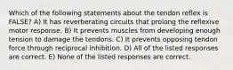 Which of the following statements about the tendon reflex is FALSE? A) It has reverberating circuits that prolong the reflexive motor response. B) It prevents muscles from developing enough tension to damage the tendons. C) It prevents opposing tendon force through reciprocal inhibition. D) All of the listed responses are correct. E) None of the listed responses are correct.