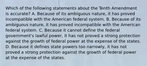 Which of the following statements about the Tenth Amendment is accurate? A. Because of its ambiguous nature, it has proved incompatible with the American federal system. B. Because of its ambiguous nature, it has proved incompatible with the American federal system. C. Because it cannot define the federal government's lawful power, it has not proved a strong protection against the growth of federal power at the expense of the states. D. Because it defines state powers too narrowly, it has not proved a strong protection against the growth of federal power at the expense of the states.