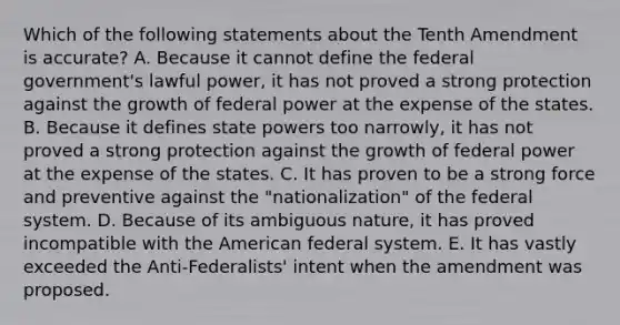 Which of the following statements about the Tenth Amendment is accurate? A. Because it cannot define the federal government's lawful power, it has not proved a strong protection against the growth of federal power at the expense of the states. B. Because it defines state powers too narrowly, it has not proved a strong protection against the growth of federal power at the expense of the states. C. It has proven to be a strong force and preventive against the "nationalization" of the federal system. D. Because of its ambiguous nature, it has proved incompatible with the American federal system. E. It has vastly exceeded the Anti-Federalists' intent when the amendment was proposed.