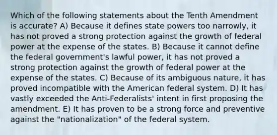 Which of the following statements about the Tenth Amendment is accurate? A) Because it defines state powers too narrowly, it has not proved a strong protection against the growth of federal power at the expense of the states. B) Because it cannot define the federal government's lawful power, it has not proved a strong protection against the growth of federal power at the expense of the states. C) Because of its ambiguous nature, it has proved incompatible with the American federal system. D) It has vastly exceeded the Anti-Federalists' intent in first proposing the amendment. E) It has proven to be a strong force and preventive against the "nationalization" of the federal system.