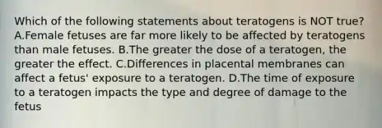 Which of the following statements about teratogens is NOT true? A.Female fetuses are far more likely to be affected by teratogens than male fetuses. B.The greater the dose of a teratogen, the greater the effect. C.Differences in placental membranes can affect a fetus' exposure to a teratogen. D.The time of exposure to a teratogen impacts the type and degree of damage to the fetus