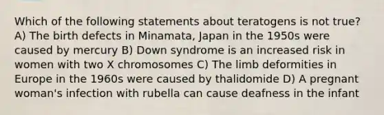 Which of the following statements about teratogens is not true? A) The birth defects in Minamata, Japan in the 1950s were caused by mercury B) Down syndrome is an increased risk in women with two X chromosomes C) The limb deformities in Europe in the 1960s were caused by thalidomide D) A pregnant woman's infection with rubella can cause deafness in the infant