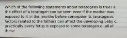 Which of the following statements about teratogens is true? a. the effect of a teratogen can be seen even if the mother was exposed to it in the months before conception b. teratogenic factors related to the fathers can affect the developing baby c. practically every fetus is exposed to some teratogen d. all of these