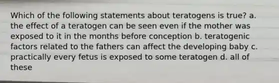 Which of the following statements about teratogens is true? a. the effect of a teratogen can be seen even if the mother was exposed to it in the months before conception b. teratogenic factors related to the fathers can affect the developing baby c. practically every fetus is exposed to some teratogen d. all of these