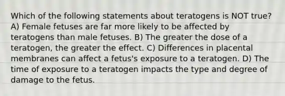 Which of the following statements about teratogens is NOT true? A) Female fetuses are far more likely to be affected by teratogens than male fetuses. B) The greater the dose of a teratogen, the greater the effect. C) Differences in placental membranes can affect a fetus's exposure to a teratogen. D) The time of exposure to a teratogen impacts the type and degree of damage to the fetus.