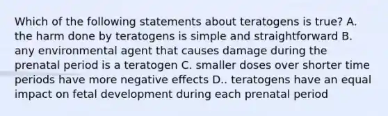 Which of the following statements about teratogens is true? A. the harm done by teratogens is simple and straightforward B. any environmental agent that causes damage during the prenatal period is a teratogen C. smaller doses over shorter time periods have more negative effects D.. teratogens have an equal impact on fetal development during each prenatal period