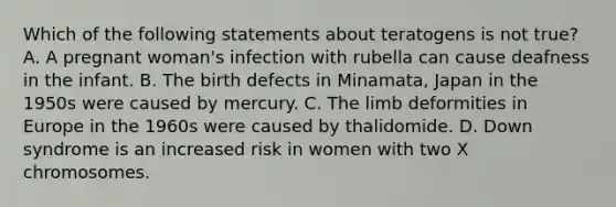 Which of the following statements about teratogens is not true? A. A pregnant woman's infection with rubella can cause deafness in the infant. B. The birth defects in Minamata, Japan in the 1950s were caused by mercury. C. The limb deformities in Europe in the 1960s were caused by thalidomide. D. Down syndrome is an increased risk in women with two X chromosomes.