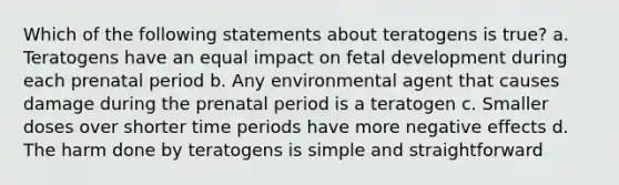 Which of the following statements about teratogens is true? a. Teratogens have an equal impact on fetal development during each prenatal period b. Any environmental agent that causes damage during the prenatal period is a teratogen c. Smaller doses over shorter time periods have more negative effects d. The harm done by teratogens is simple and straightforward