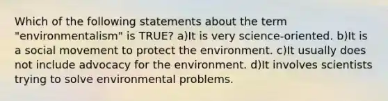 Which of the following statements about the term "environmentalism" is TRUE? a)It is very science-oriented. b)It is a social movement to protect the environment. c)It usually does not include advocacy for the environment. d)It involves scientists trying to solve environmental problems.