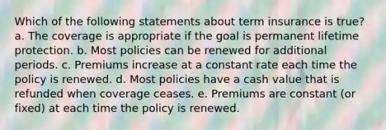 Which of the following statements about term insurance is true? a. The coverage is appropriate if the goal is permanent lifetime protection. b. Most policies can be renewed for additional periods. c. Premiums increase at a constant rate each time the policy is renewed. d. Most policies have a cash value that is refunded when coverage ceases. e. Premiums are constant (or fixed) at each time the policy is renewed.