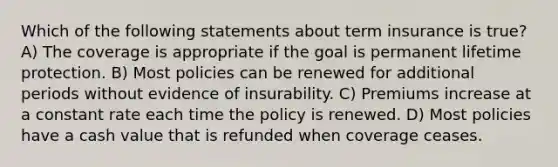 Which of the following statements about term insurance is true? A) The coverage is appropriate if the goal is permanent lifetime protection. B) Most policies can be renewed for additional periods without evidence of insurability. C) Premiums increase at a constant rate each time the policy is renewed. D) Most policies have a cash value that is refunded when coverage ceases.