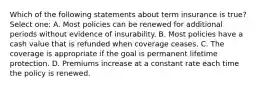 Which of the following statements about term insurance is true? Select one: A. Most policies can be renewed for additional periods without evidence of insurability. B. Most policies have a cash value that is refunded when coverage ceases. C. The coverage is appropriate if the goal is permanent lifetime protection. D. Premiums increase at a constant rate each time the policy is renewed.