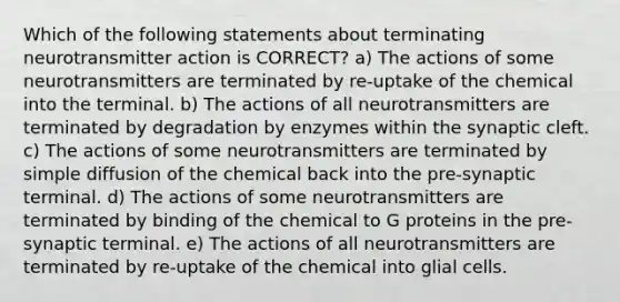 Which of the following statements about terminating neurotransmitter action is CORRECT? a) The actions of some neurotransmitters are terminated by re-uptake of the chemical into the terminal. b) The actions of all neurotransmitters are terminated by degradation by enzymes within the synaptic cleft. c) The actions of some neurotransmitters are terminated by simple diffusion of the chemical back into the pre-synaptic terminal. d) The actions of some neurotransmitters are terminated by binding of the chemical to G proteins in the pre-synaptic terminal. e) The actions of all neurotransmitters are terminated by re-uptake of the chemical into glial cells.