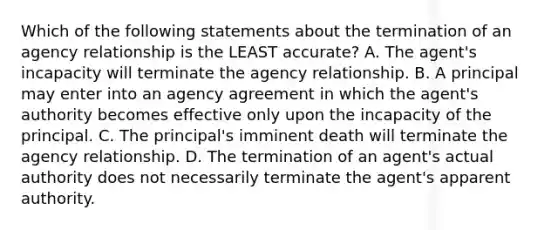 Which of the following statements about the termination of an agency relationship is the LEAST accurate? A. The agent's incapacity will terminate the agency relationship. B. A principal may enter into an agency agreement in which the agent's authority becomes effective only upon the incapacity of the principal. C. The principal's imminent death will terminate the agency relationship. D. The termination of an agent's actual authority does not necessarily terminate the agent's apparent authority.