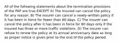 All of the following statements about the termination provisions of the PAP are true EXCEPT A) The insured can cancel the policy for any reason. B) The insurer can cancel a newly-written policy if it has been in force for fewer than 60 days. C) The insurer can cancel the policy after it has been in force for 60 days only if the insured has three or more traffic violations. D) The insurer can refuse to renew the policy at its annual anniversary date as long as proper notice is given prior to the end of the policy period.