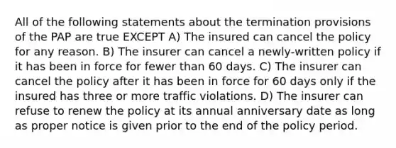 All of the following statements about the termination provisions of the PAP are true EXCEPT A) The insured can cancel the policy for any reason. B) The insurer can cancel a newly-written policy if it has been in force for fewer than 60 days. C) The insurer can cancel the policy after it has been in force for 60 days only if the insured has three or more traffic violations. D) The insurer can refuse to renew the policy at its annual anniversary date as long as proper notice is given prior to the end of the policy period.