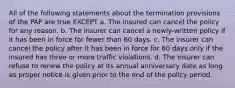 All of the following statements about the termination provisions of the PAP are true EXCEPT a. The insured can cancel the policy for any reason. b. The insurer can cancel a newly-written policy if it has been in force for fewer than 60 days. c. The insurer can cancel the policy after it has been in force for 60 days only if the insured has three or more traffic violations. d. The insurer can refuse to renew the policy at its annual anniversary date as long as proper notice is given prior to the end of the policy period.