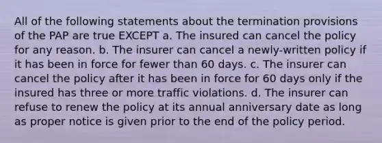 All of the following statements about the termination provisions of the PAP are true EXCEPT a. The insured can cancel the policy for any reason. b. The insurer can cancel a newly-written policy if it has been in force for fewer than 60 days. c. The insurer can cancel the policy after it has been in force for 60 days only if the insured has three or more traffic violations. d. The insurer can refuse to renew the policy at its annual anniversary date as long as proper notice is given prior to the end of the policy period.