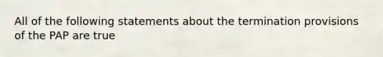 All of the following statements about the termination provisions of the PAP are true