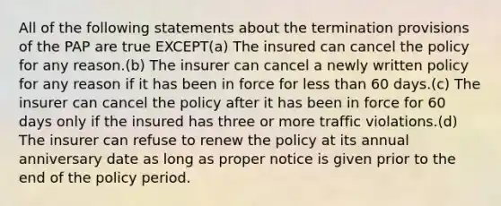 All of the following statements about the termination provisions of the PAP are true EXCEPT(a) The insured can cancel the policy for any reason.(b) The insurer can cancel a newly written policy for any reason if it has been in force for less than 60 days.(c) The insurer can cancel the policy after it has been in force for 60 days only if the insured has three or more traffic violations.(d) The insurer can refuse to renew the policy at its annual anniversary date as long as proper notice is given prior to the end of the policy period.