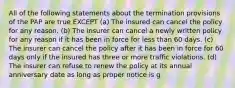 All of the following statements about the termination provisions of the PAP are true EXCEPT (a) The insured can cancel the policy for any reason. (b) The insurer can cancel a newly written policy for any reason if it has been in force for less than 60 days. (c) The insurer can cancel the policy after it has been in force for 60 days only if the insured has three or more traffic violations. (d) The insurer can refuse to renew the policy at its annual anniversary date as long as proper notice is g