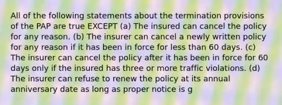 All of the following statements about the termination provisions of the PAP are true EXCEPT (a) The insured can cancel the policy for any reason. (b) The insurer can cancel a newly written policy for any reason if it has been in force for less than 60 days. (c) The insurer can cancel the policy after it has been in force for 60 days only if the insured has three or more traffic violations. (d) The insurer can refuse to renew the policy at its annual anniversary date as long as proper notice is g