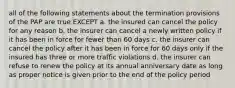 all of the following statements about the termination provisions of the PAP are true EXCEPT a. the insured can cancel the policy for any reason b. the insurer can cancel a newly written policy if it has been in force for fewer than 60 days c. the insurer can cancel the policy after it has been in force for 60 days only if the insured has three or more traffic violations d. the insurer can refuse to renew the policy at its annual anniversary date as long as proper notice is given prior to the end of the policy period