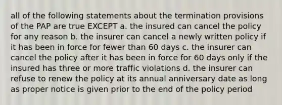 all of the following statements about the termination provisions of the PAP are true EXCEPT a. the insured can cancel the policy for any reason b. the insurer can cancel a newly written policy if it has been in force for fewer than 60 days c. the insurer can cancel the policy after it has been in force for 60 days only if the insured has three or more traffic violations d. the insurer can refuse to renew the policy at its annual anniversary date as long as proper notice is given prior to the end of the policy period