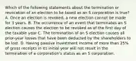 Which of the following statements about the termination or revocation of an election to be taxed as an S corporation is true? A. Once an election is revoked, a new election cannot be made for 3 years. B. The occurrence of an event that terminates an S election causes the election to be revoked as of the first day of the taxable year C. The termination of an S election causes all prior-year losses that have been deducted by the shareholders to be lost. D. Having passive investment income of more than 25% of gross receipts in its initial year will not result in the termination of a corporation's status as an S corporation.