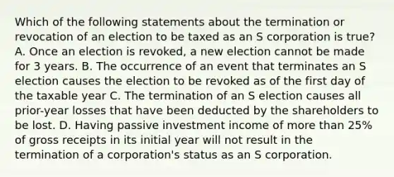 Which of the following statements about the termination or revocation of an election to be taxed as an S corporation is true? A. Once an election is revoked, a new election cannot be made for 3 years. B. The occurrence of an event that terminates an S election causes the election to be revoked as of the first day of the taxable year C. The termination of an S election causes all prior-year losses that have been deducted by the shareholders to be lost. D. Having passive investment income of more than 25% of gross receipts in its initial year will not result in the termination of a corporation's status as an S corporation.