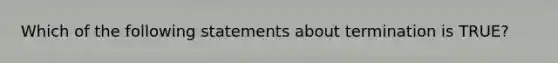 Which of the following statements about termination is TRUE?