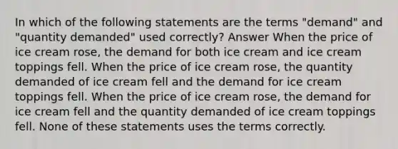 In which of the following statements are the terms "demand" and "quantity demanded" used correctly? Answer When the price of ice cream rose, the demand for both ice cream and ice cream toppings fell. When the price of ice cream rose, the quantity demanded of ice cream fell and the demand for ice cream toppings fell. When the price of ice cream rose, the demand for ice cream fell and the quantity demanded of ice cream toppings fell. None of these statements uses the terms correctly.