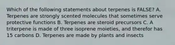 Which of the following statements about terpenes is FALSE? A. Terpenes are strongly scented molecules that sometimes serve protective functions B. Terpenes are steroid precursors C. A triterpene is made of three isoprene moieties, and therefor has 15 carbons D. Terpenes are made by plants and insects