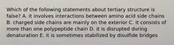 Which of the following statements about tertiary structure is false? A. it involves interactions between amino acid side chains B. charged side chains are mainly on the exterior C. it consists of more than one polypeptide chain D. it is disrupted during denaturation E. it is sometimes stabilized by disulfide bridges