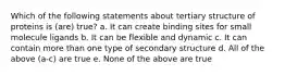 Which of the following statements about tertiary structure of proteins is (are) true? a. It can create binding sites for small molecule ligands b. It can be flexible and dynamic c. It can contain more than one type of secondary structure d. All of the above (a-c) are true e. None of the above are true