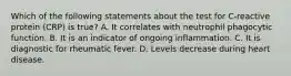 Which of the following statements about the test for C-reactive protein (CRP) is true? A. It correlates with neutrophil phagocytic function. B. It is an indicator of ongoing inflammation. C. It is diagnostic for rheumatic fever. D. Levels decrease during heart disease.