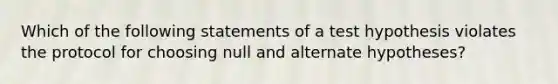 Which of the following statements of a test hypothesis violates the protocol for choosing null and alternate hypotheses?