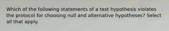 Which of the following statements of a test hypothesis violates the protocol for choosing null and alternative hypotheses? Select all that apply.