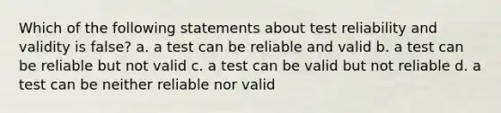 Which of the following statements about test reliability and validity is false? a. a test can be reliable and valid b. a test can be reliable but not valid c. a test can be valid but not reliable d. a test can be neither reliable nor valid