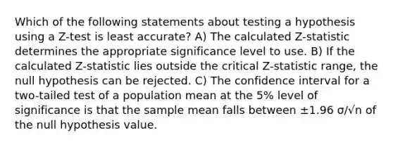 Which of the following statements about testing a hypothesis using a Z-test is least accurate? A) The calculated Z-statistic determines the appropriate significance level to use. B) If the calculated Z-statistic lies outside the critical Z-statistic range, the null hypothesis can be rejected. C) The confidence interval for a two-tailed test of a population mean at the 5% level of significance is that the sample mean falls between ±1.96 σ/√n of the null hypothesis value.