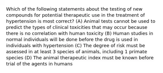 Which of the following statements about the testing of new compounds for potential therapeutic use in the treatment of hypertension is most correct? (A) Animal tests cannot be used to predict the types of clinical toxicities that may occur because there is no correlation with human toxicity (B) Human studies in normal individuals will be done before the drug is used in individuals with hypertension (C) The degree of risk must be assessed in at least 3 species of animals, including 1 primate species (D) The animal therapeutic index must be known before trial of the agents in humans