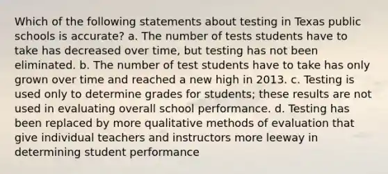 Which of the following statements about testing in Texas public schools is accurate? a. The number of tests students have to take has decreased over time, but testing has not been eliminated. b. The number of test students have to take has only grown over time and reached a new high in 2013. c. Testing is used only to determine grades for students; these results are not used in evaluating overall school performance. d. Testing has been replaced by more qualitative methods of evaluation that give individual teachers and instructors more leeway in determining student performance