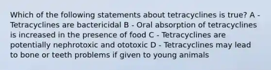 Which of the following statements about tetracyclines is true? A - Tetracyclines are bactericidal B - Oral absorption of tetracyclines is increased in the presence of food C - Tetracyclines are potentially nephrotoxic and ototoxic D - Tetracyclines may lead to bone or teeth problems if given to young animals