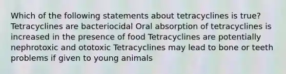 Which of the following statements about tetracyclines is true? Tetracyclines are bacteriocidal Oral absorption of tetracyclines is increased in the presence of food Tetracyclines are potentially nephrotoxic and ototoxic Tetracyclines may lead to bone or teeth problems if given to young animals